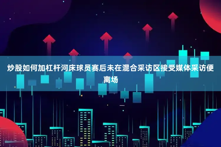 炒股如何加杠杆河床球员赛后未在混合采访区接受媒体采访便离场