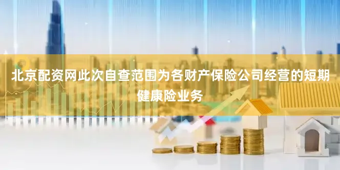 北京配资网此次自查范围为各财产保险公司经营的短期健康险业务