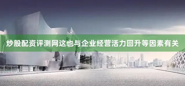 炒股配资评测网这也与企业经营活力回升等因素有关