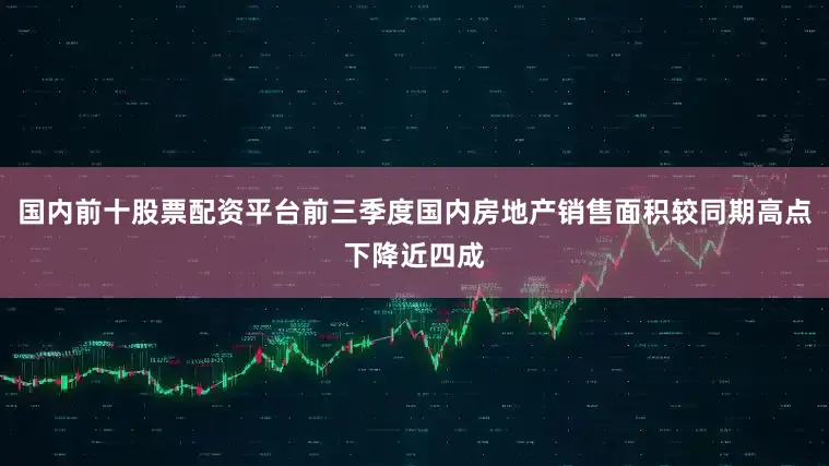 国内前十股票配资平台前三季度国内房地产销售面积较同期高点下降近四成
