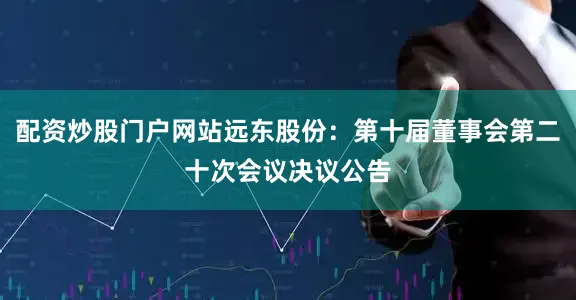 配资炒股门户网站远东股份：第十届董事会第二十次会议决议公告