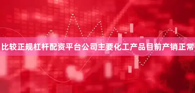 比较正规杠杆配资平台公司主要化工产品目前产销正常