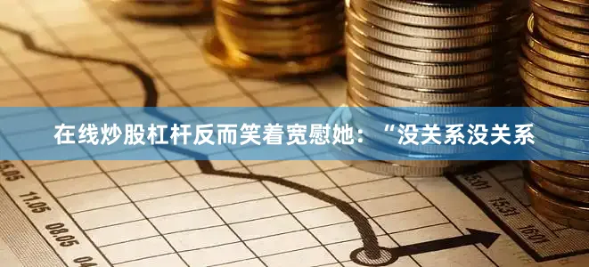 在线炒股杠杆反而笑着宽慰她：“没关系没关系
