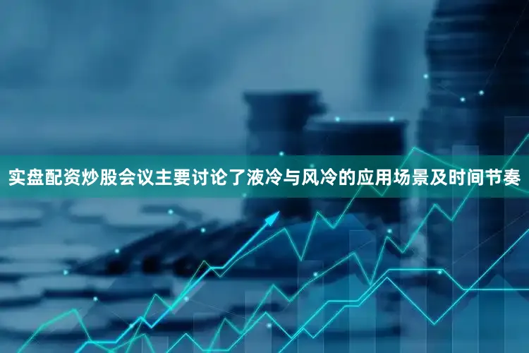 实盘配资炒股会议主要讨论了液冷与风冷的应用场景及时间节奏