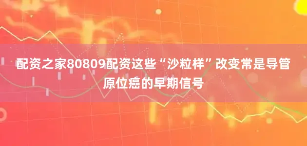配资之家80809配资这些“沙粒样”改变常是导管原位癌的早期信号