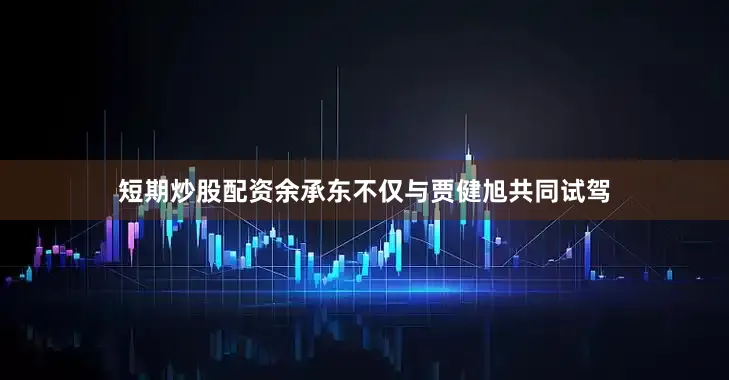 短期炒股配资余承东不仅与贾健旭共同试驾