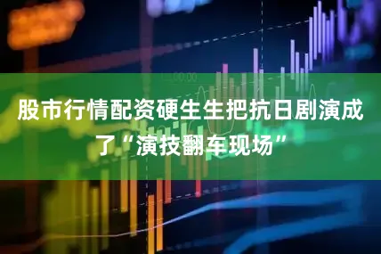 股市行情配资硬生生把抗日剧演成了“演技翻车现场”