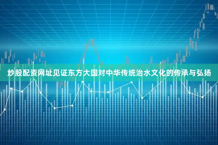 炒股配资网址见证东方大国对中华传统治水文化的传承与弘扬