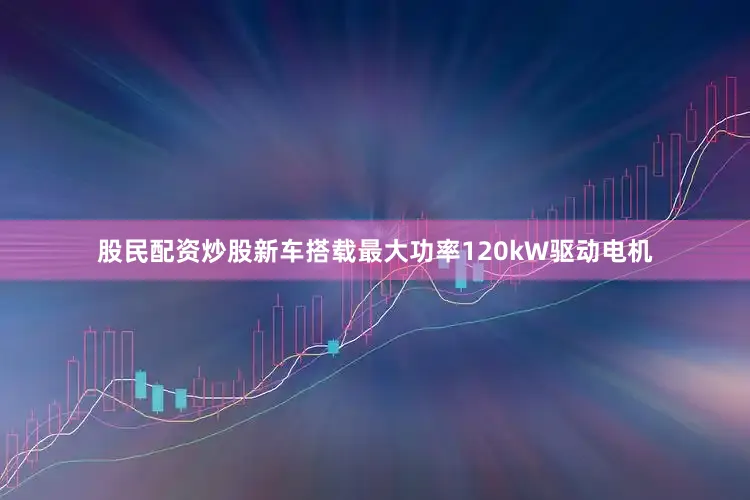 股民配资炒股新车搭载最大功率120kW驱动电机